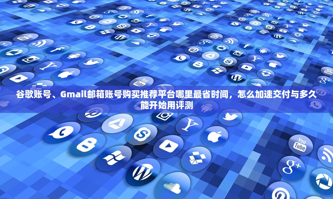 谷歌账号、Gmail邮箱账号购买推荐平台哪里最省时间,怎么加速交付与多久能开始用评测