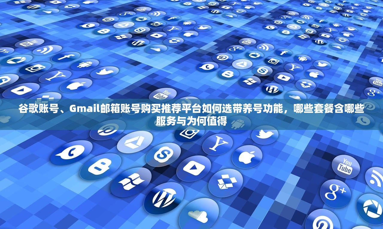 谷歌账号、Gmail邮箱账号购买推荐平台如何选带养号功能,哪些套餐含哪些服务与为何值得