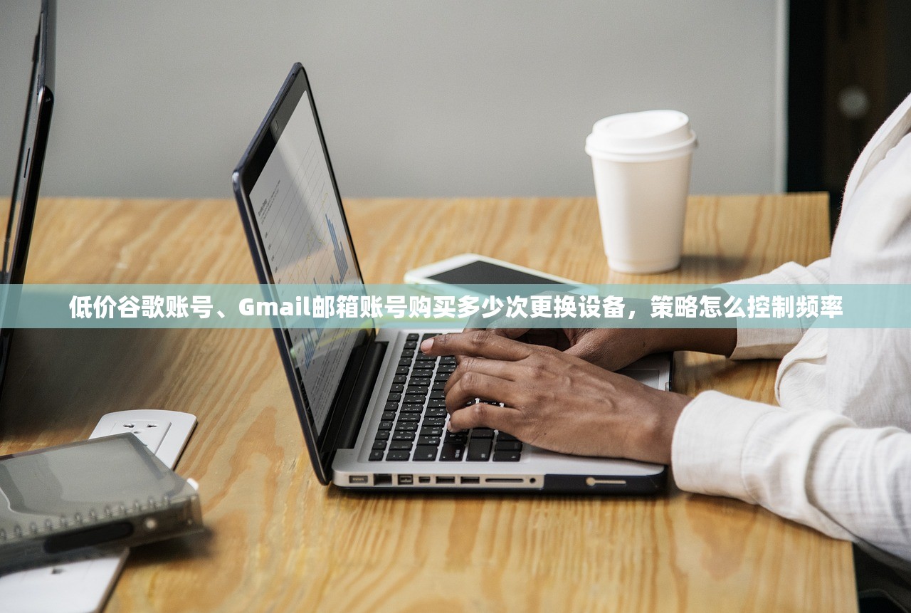 低价谷歌账号、Gmail邮箱账号购买多少次更换设备,策略怎么控制频率