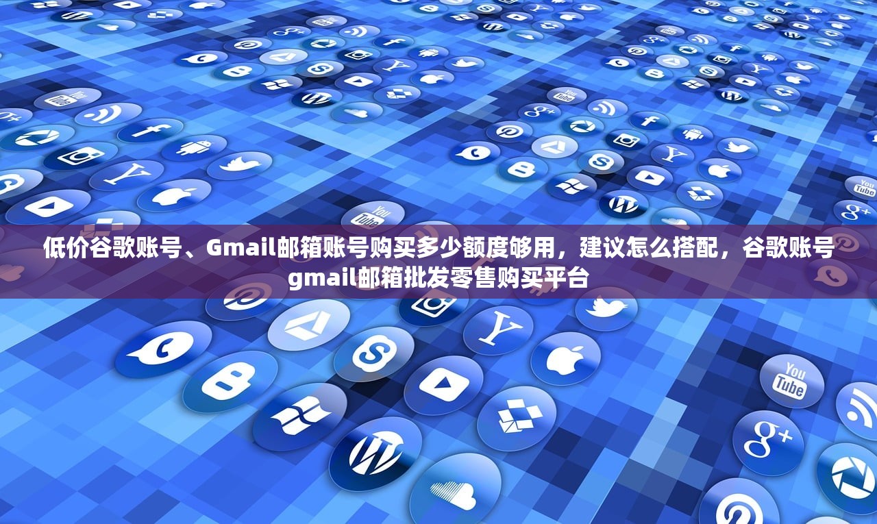 低价谷歌账号、Gmail邮箱账号购买多少额度够用,建议怎么搭配,谷歌账号gmail邮箱批发零售购买平台