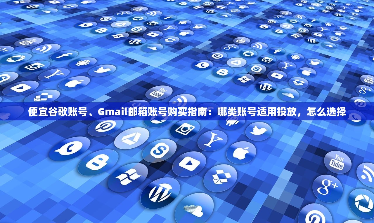 便宜谷歌账号、Gmail邮箱账号购买指南:哪类账号适用投放,怎么选择