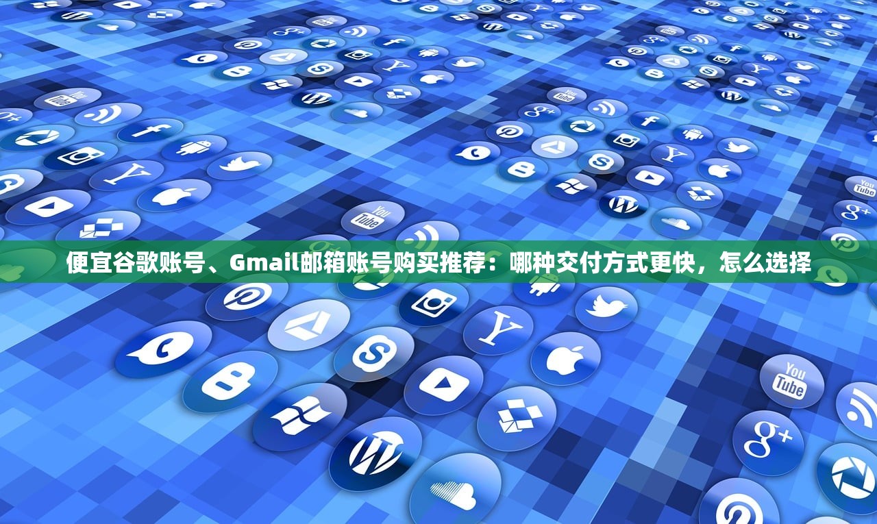 便宜谷歌账号、Gmail邮箱账号购买推荐：哪种交付方式更快，怎么选择