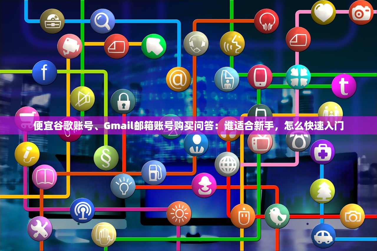 便宜谷歌账号、Gmail邮箱账号购买问答:谁适合新手,怎么快速入门