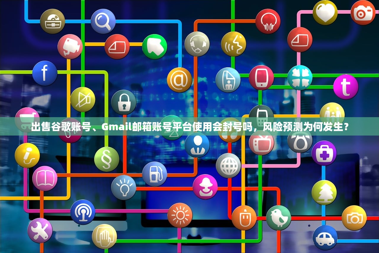 出售谷歌账号、Gmail邮箱账号平台使用会封号吗,风险预测为何发生?