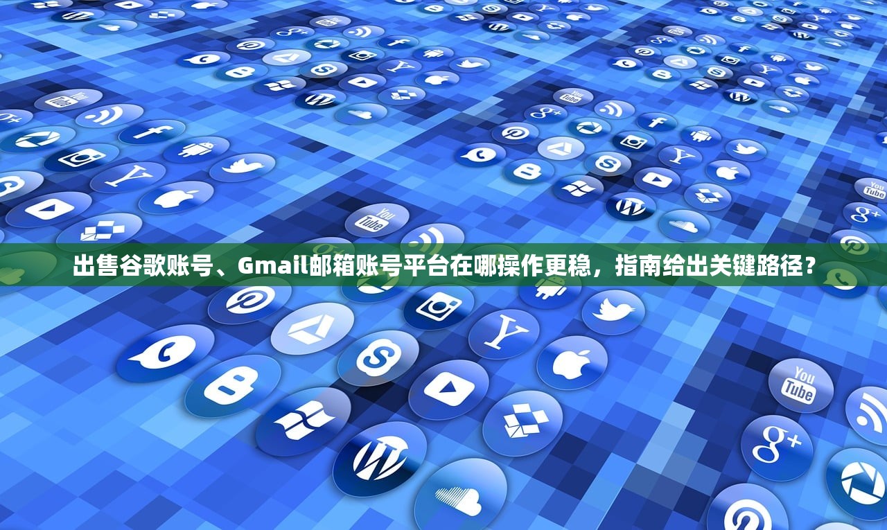 出售谷歌账号、Gmail邮箱账号平台在哪操作更稳,指南给出关键路径?
