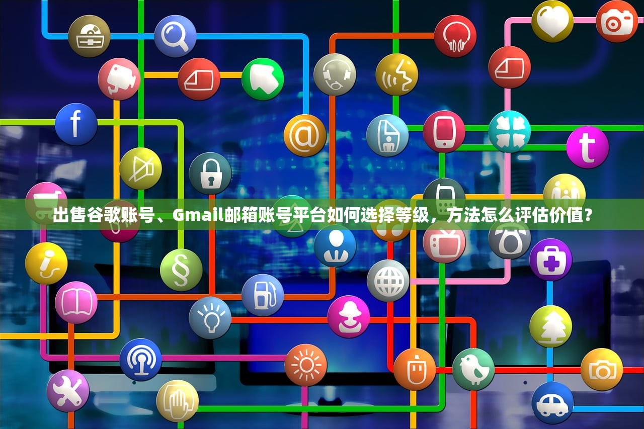 出售谷歌账号、Gmail邮箱账号平台如何选择等级,方法怎么评估价值?