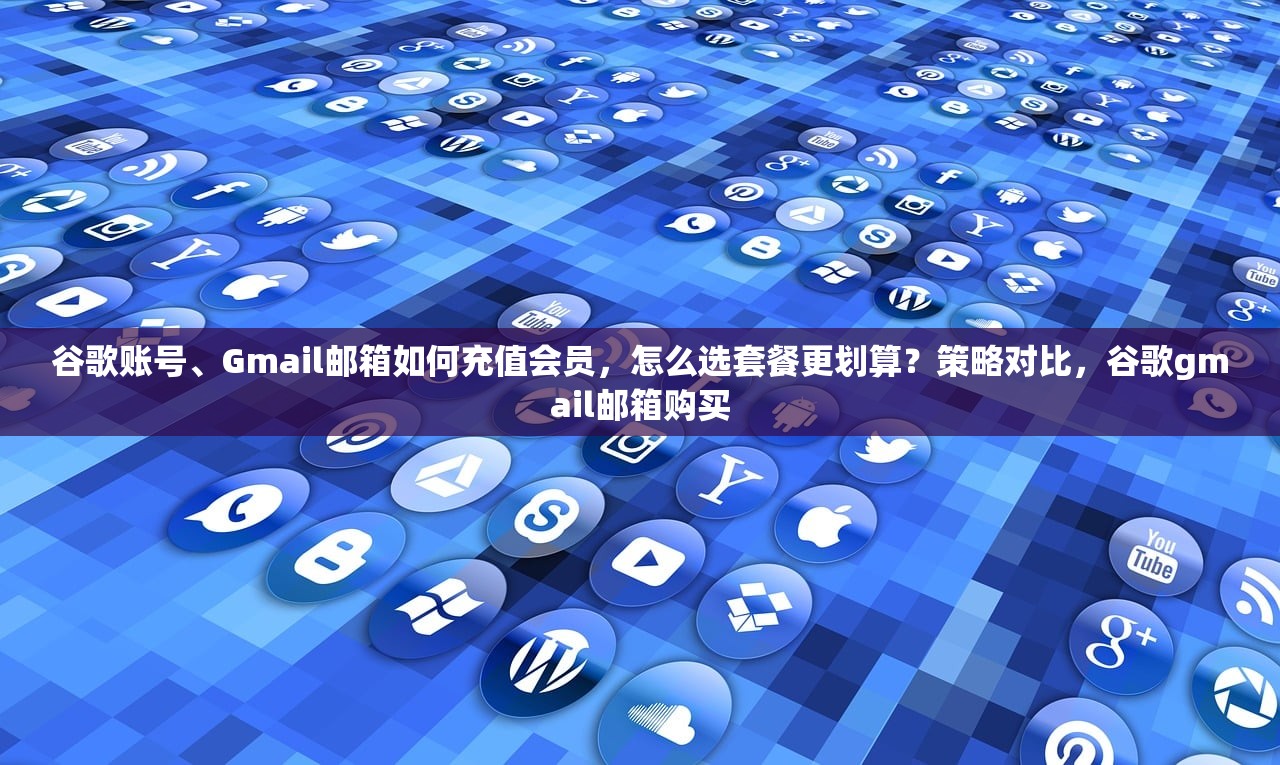 谷歌账号、Gmail邮箱如何充值会员,怎么选套餐更划算?策略对比,谷歌gmail邮箱购买