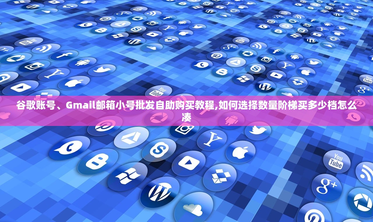 谷歌账号、Gmail邮箱小号批发自助购买教程,如何选择数量阶梯买多少档怎么凑