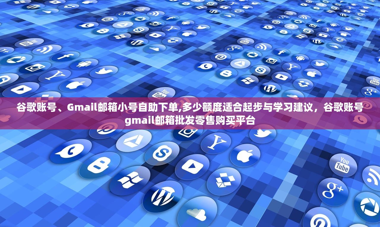 谷歌账号、Gmail邮箱小号自助下单,多少额度适合起步与学习建议,谷歌账号gmail邮箱批发零售购买平台
