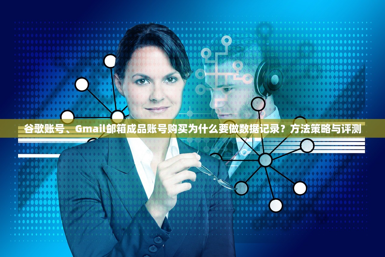 谷歌账号、Gmail邮箱成品账号购买为什么要做数据记录?方法策略与评测