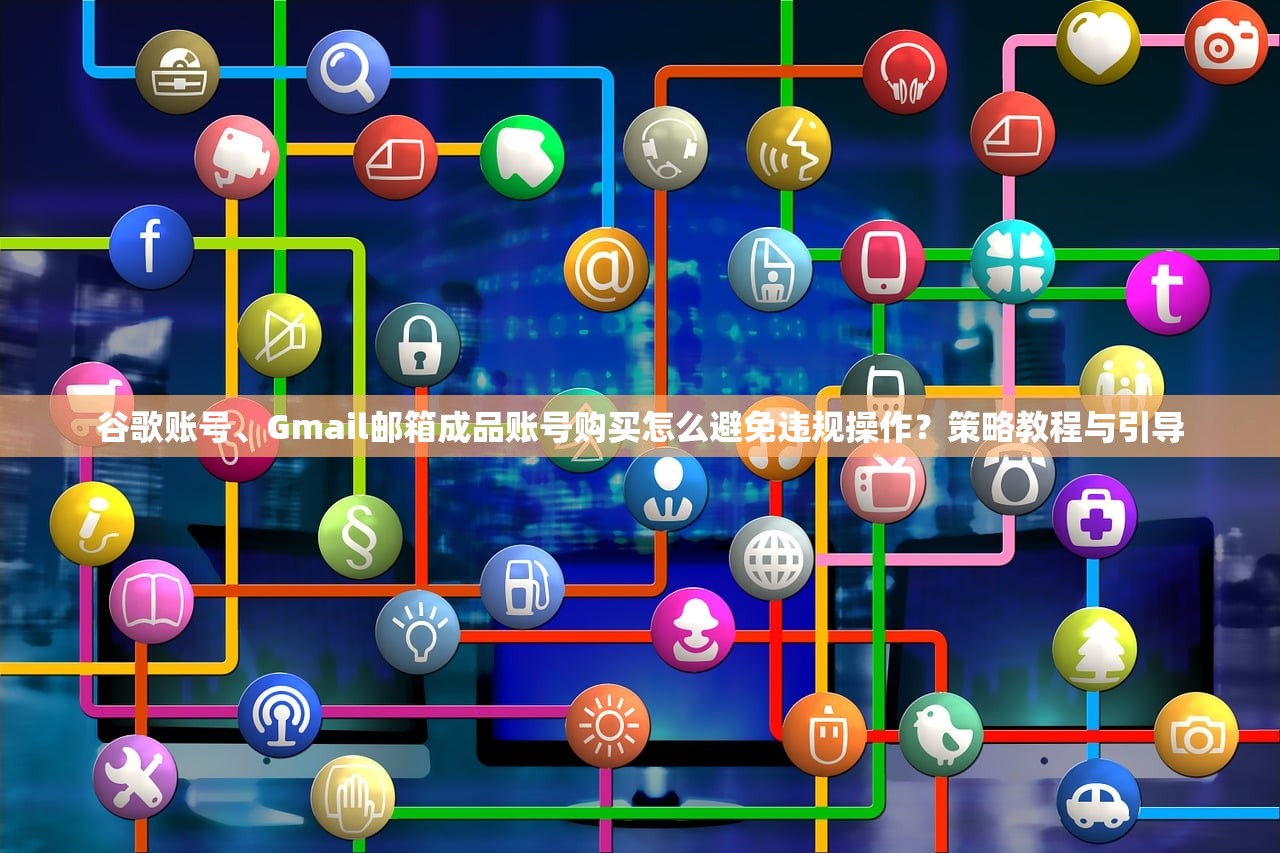 谷歌账号、Gmail邮箱成品账号购买怎么避免违规操作?策略教程与引导