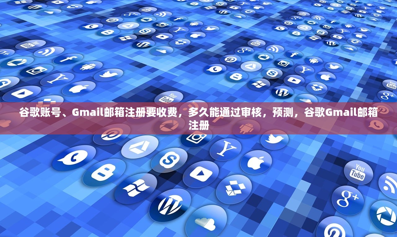 谷歌账号、Gmail邮箱注册要收费，多久能通过审核，预测，谷歌Gmail邮箱注册