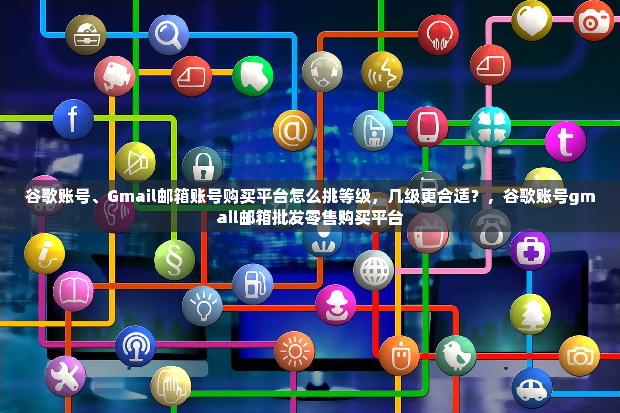 谷歌账号、Gmail邮箱账号购买平台怎么挑等级,几级更合适?,谷歌账号gmail邮箱批发零售购买平台