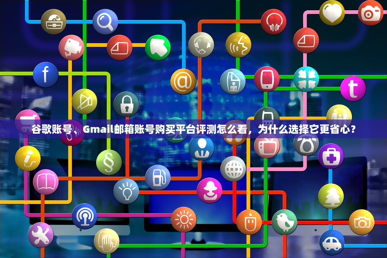 谷歌账号、Gmail邮箱账号购买平台评测怎么看,为什么选择它更省心?