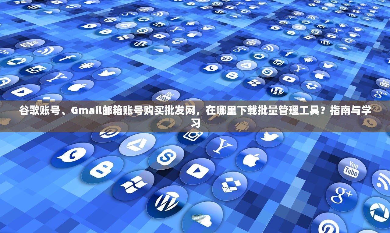 谷歌账号、Gmail邮箱账号购买批发网,在哪里下载批量管理工具?指南与学习