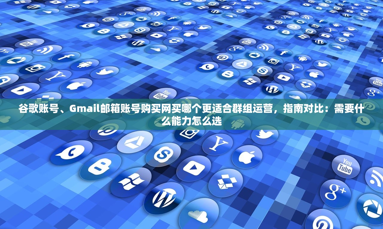 谷歌账号、Gmail邮箱账号购买网买哪个更适合群组运营，指南对比：需要什么能力怎么选