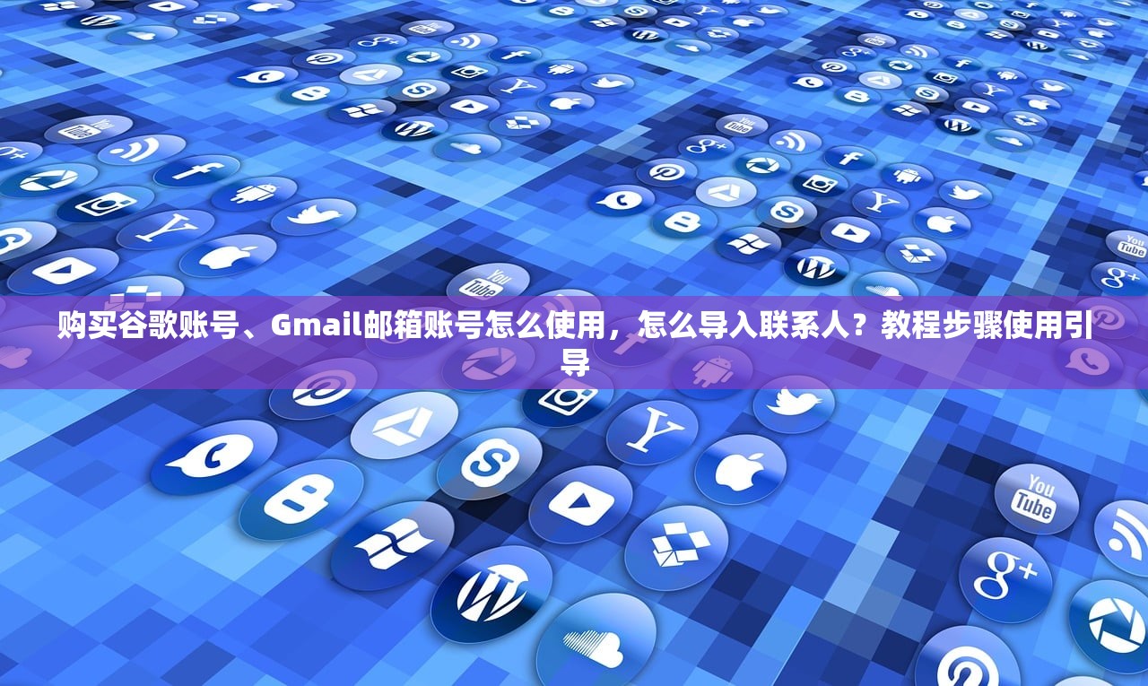 购买谷歌账号、Gmail邮箱账号怎么使用,怎么导入联系人?教程步骤使用引导