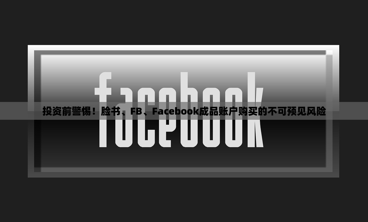投资前警惕!脸书、FB、Facebook成品账户购买的不可预见风险