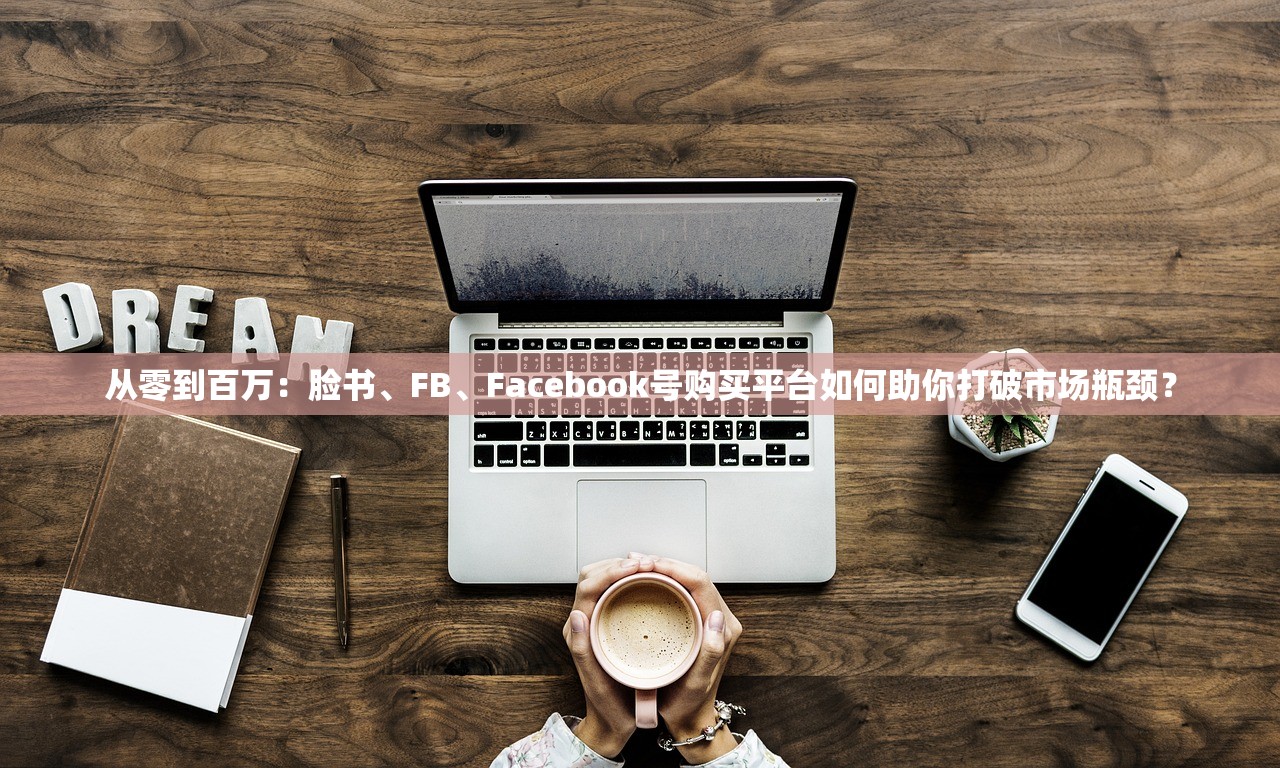 从零到百万:脸书、FB、Facebook号购买平台如何助你打破市场瓶颈?