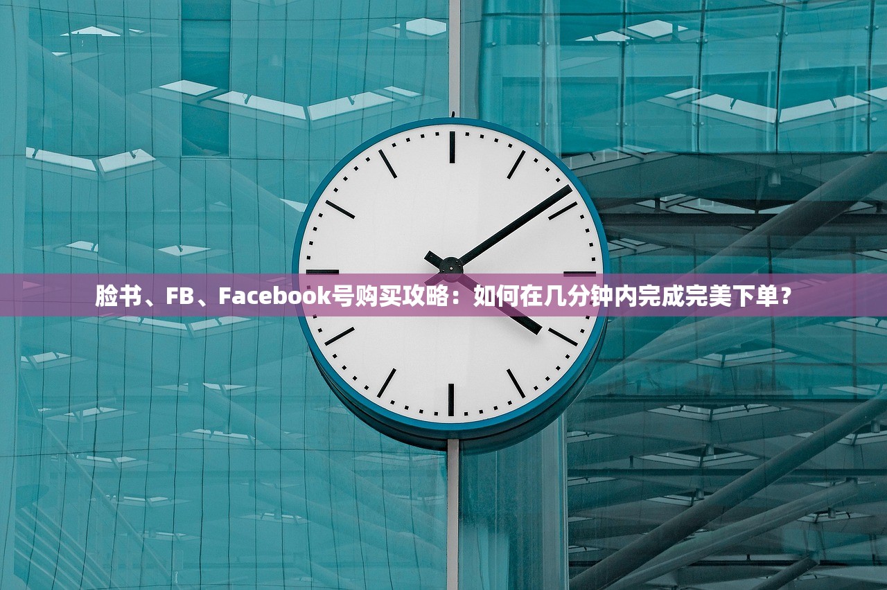 脸书、FB、Facebook号购买攻略:如何在几分钟内完成完美下单?